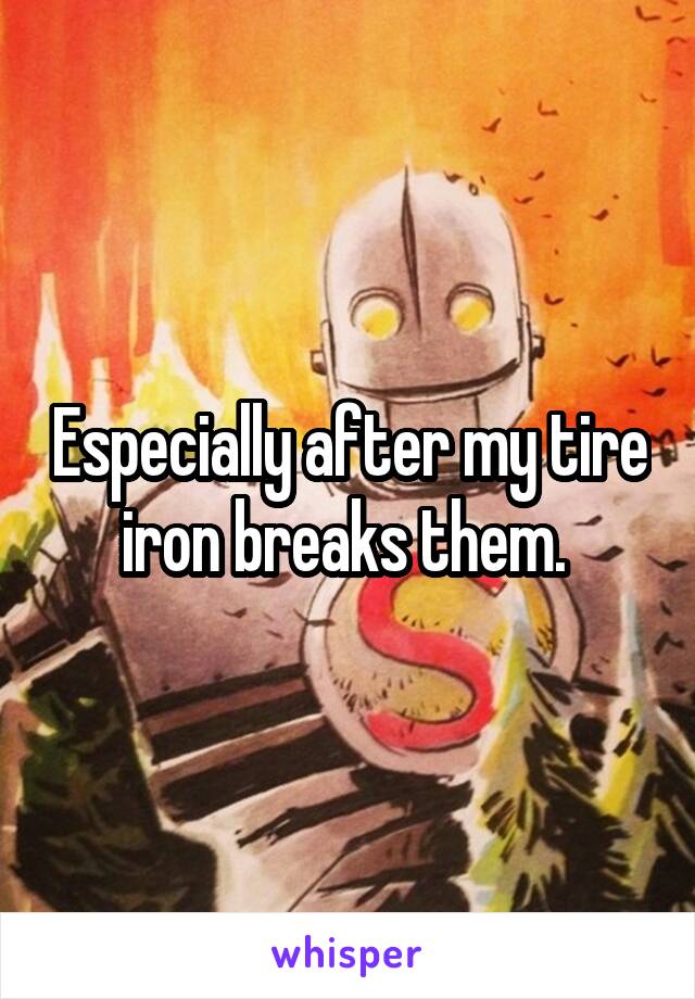 Especially after my tire iron breaks them. 
