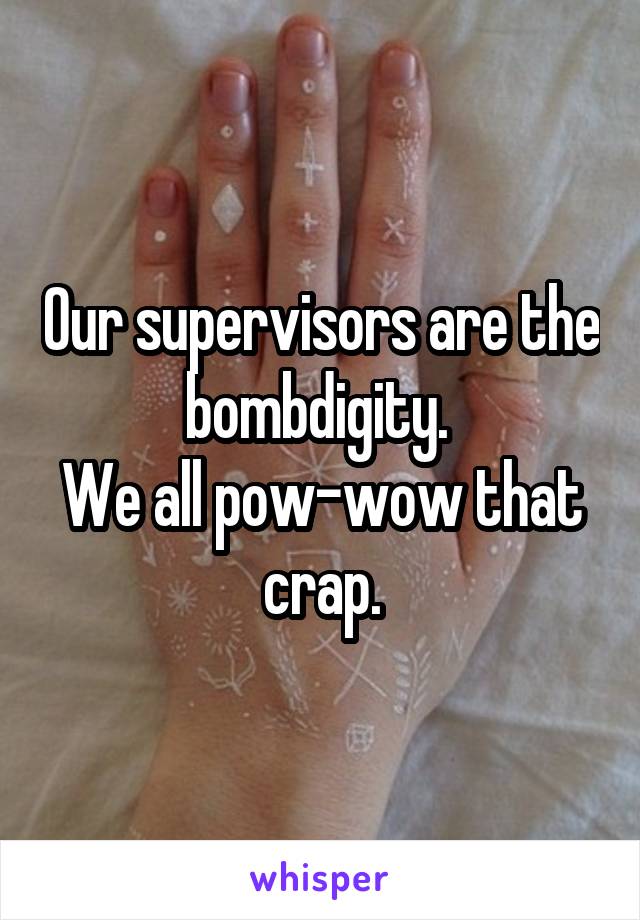 Our supervisors are the bombdigity. 
We all pow-wow that crap.