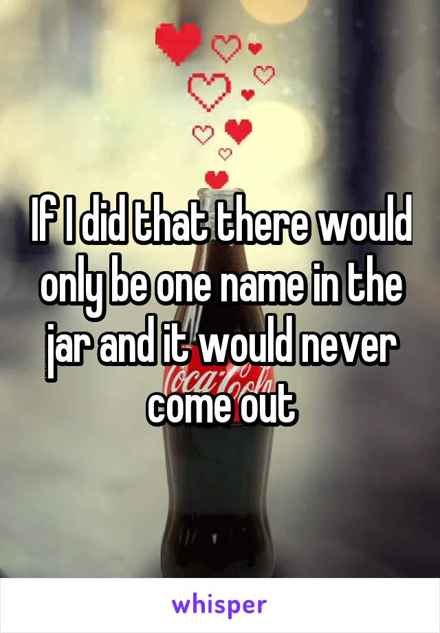 If I did that there would only be one name in the jar and it would never come out