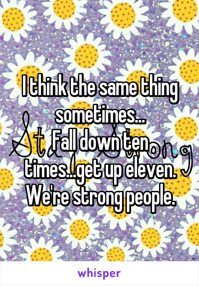 I think the same thing sometimes...
Fall down ten times...get up eleven. We're strong people.