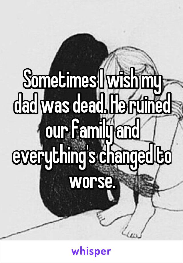 Sometimes I wish my dad was dead. He ruined our family and everything's changed to worse.