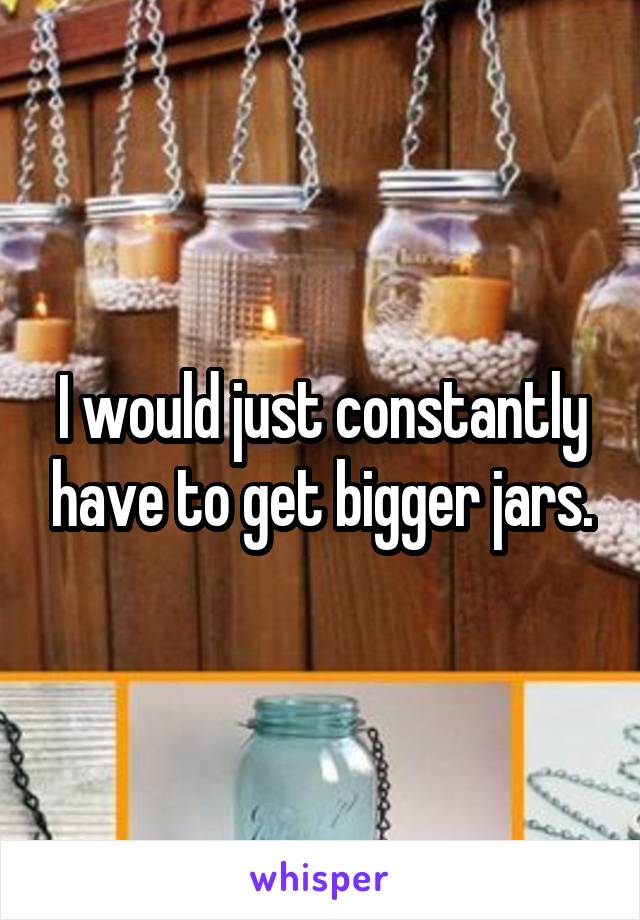 I would just constantly have to get bigger jars.