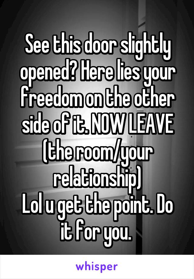 See this door slightly opened? Here lies your freedom on the other side of it. NOW LEAVE (the room/your relationship)
Lol u get the point. Do it for you. 