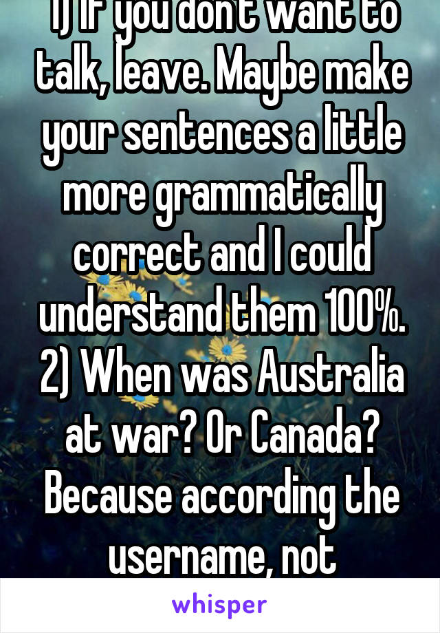 1) If you don't want to talk, leave. Maybe make your sentences a little more grammatically correct and I could understand them 100%. 2) When was Australia at war? Or Canada? Because according the username, not American.