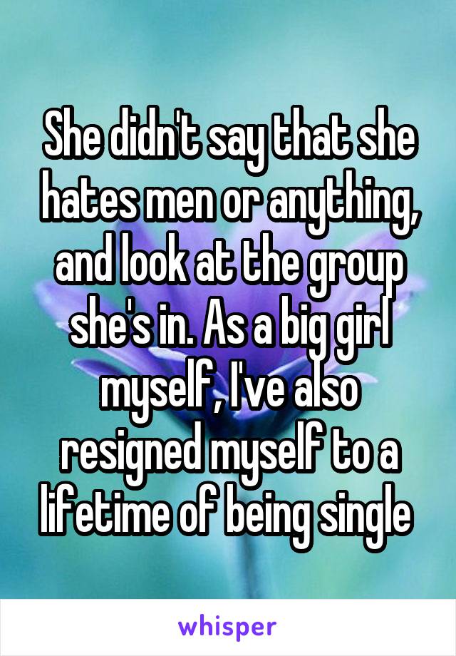 She didn't say that she hates men or anything, and look at the group she's in. As a big girl myself, I've also resigned myself to a lifetime of being single 