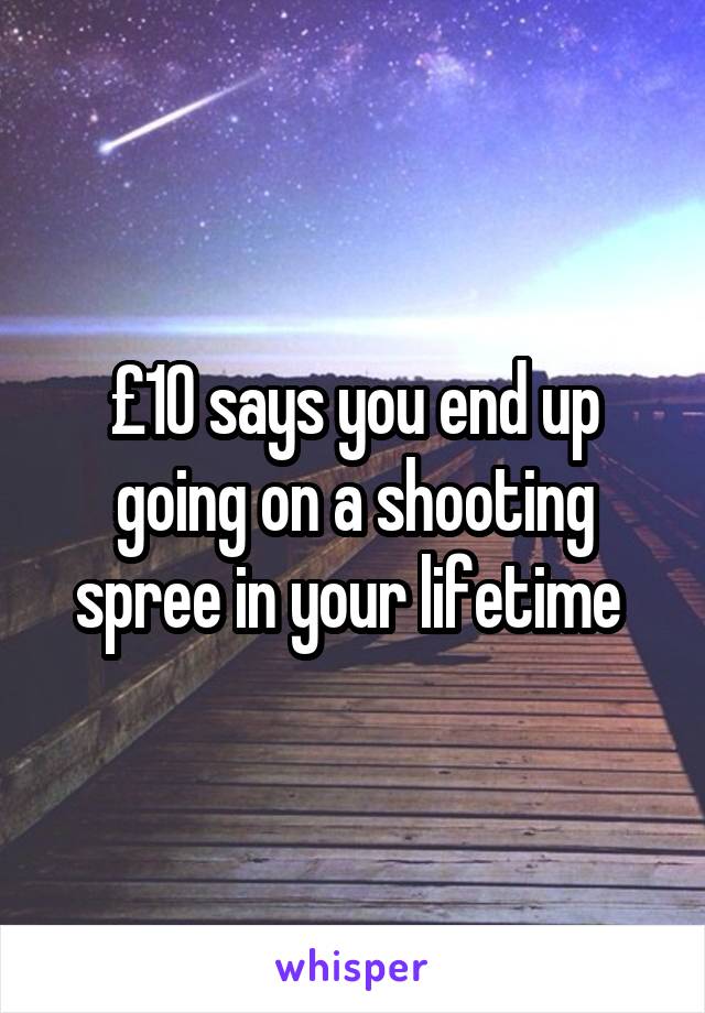 £10 says you end up going on a shooting spree in your lifetime 