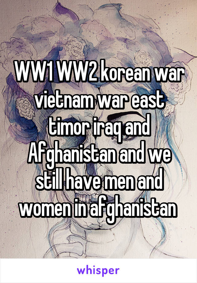 WW1 WW2 korean war vietnam war east timor iraq and Afghanistan and we still have men and women in afghanistan 