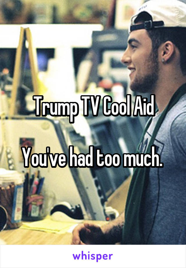 Trump TV Cool Aid

You've had too much. 