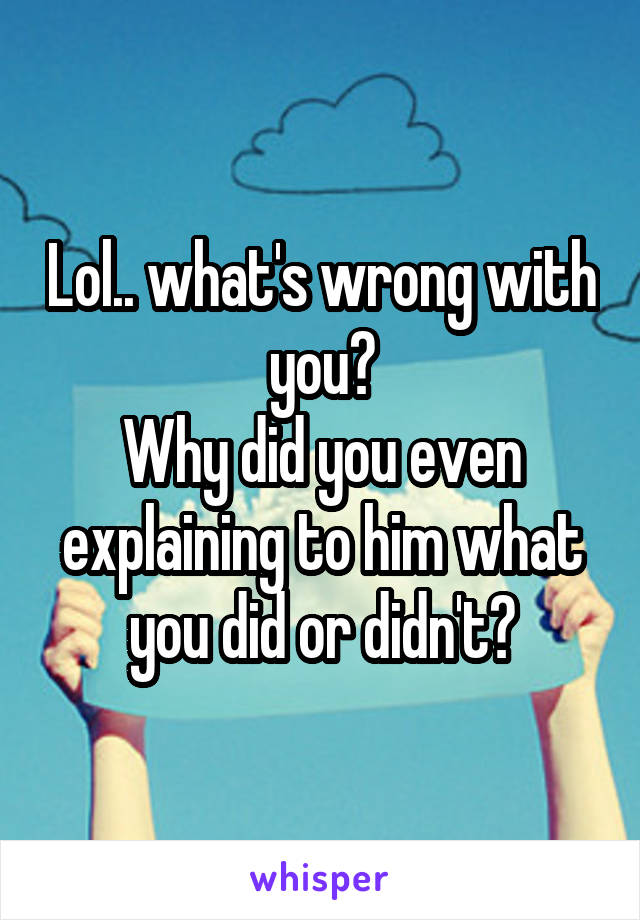 Lol.. what's wrong with you?
Why did you even explaining to him what you did or didn't?