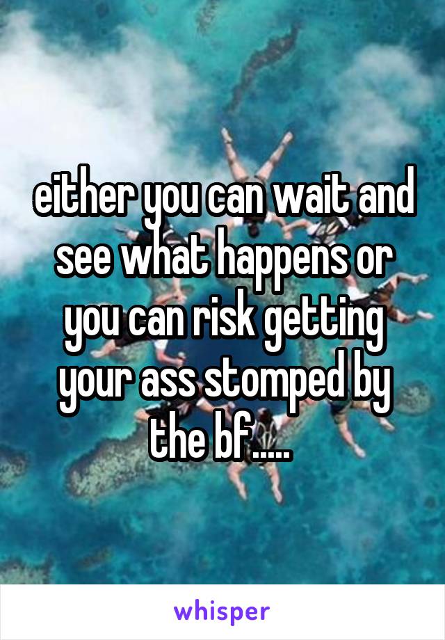 either you can wait and see what happens or you can risk getting your ass stomped by the bf..... 