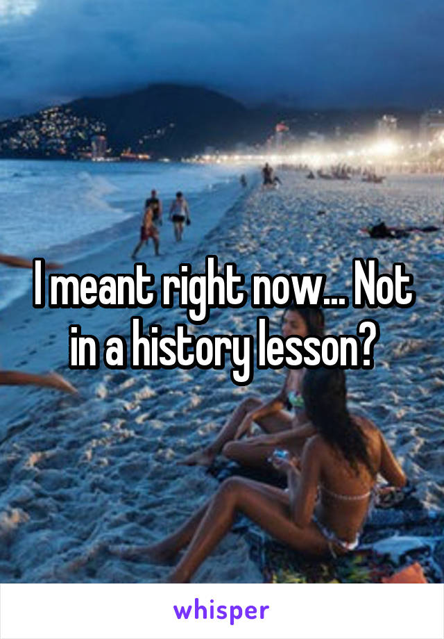 I meant right now... Not in a history lesson?