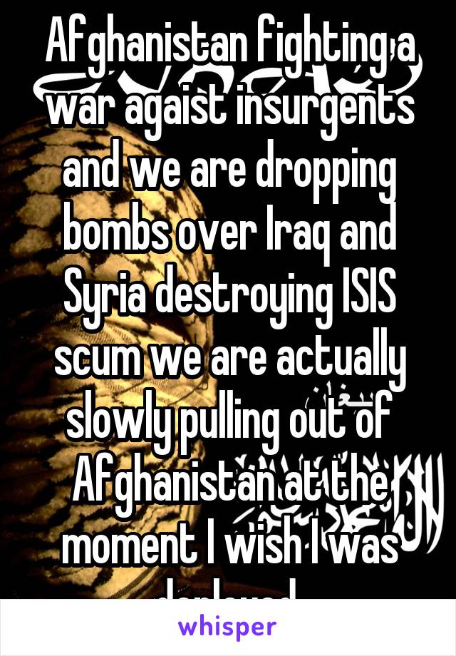 Afghanistan fighting a war agaist insurgents and we are dropping bombs over Iraq and Syria destroying ISIS scum we are actually slowly pulling out of Afghanistan at the moment I wish I was deployed 