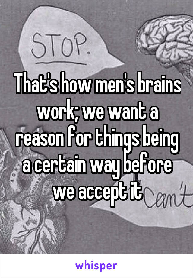 That's how men's brains work; we want a reason for things being a certain way before we accept it