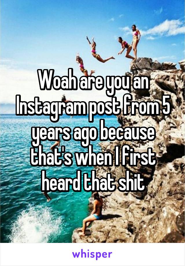 Woah are you an Instagram post from 5 years ago because that's when I first heard that shit