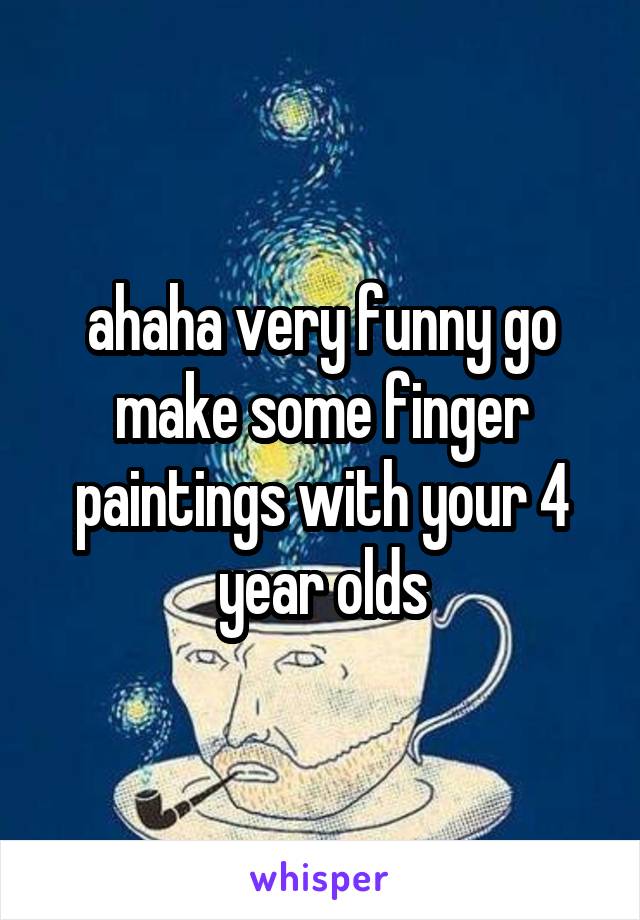 ahaha very funny go make some finger paintings with your 4 year olds