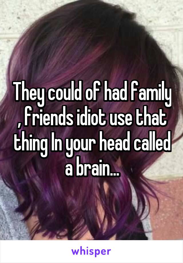 They could of had family , friends idiot use that thing In your head called a brain...