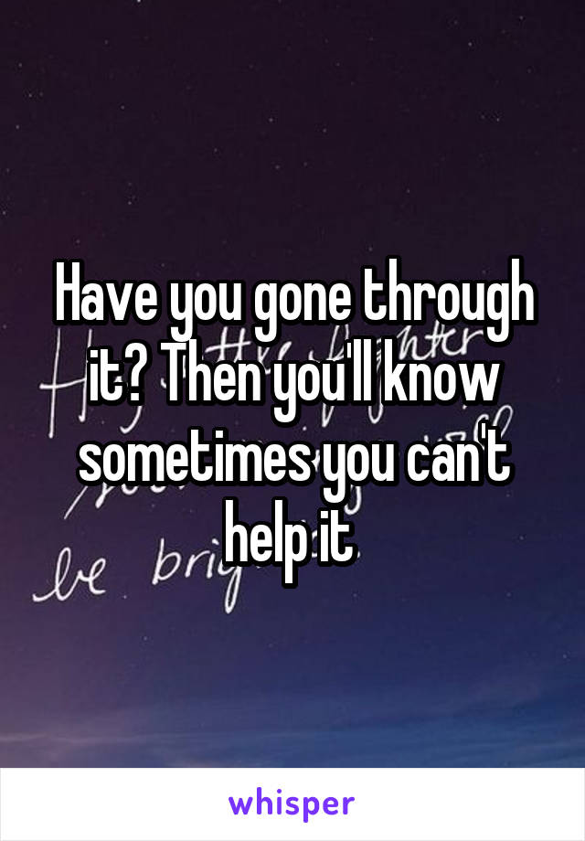 Have you gone through it? Then you'll know sometimes you can't help it 