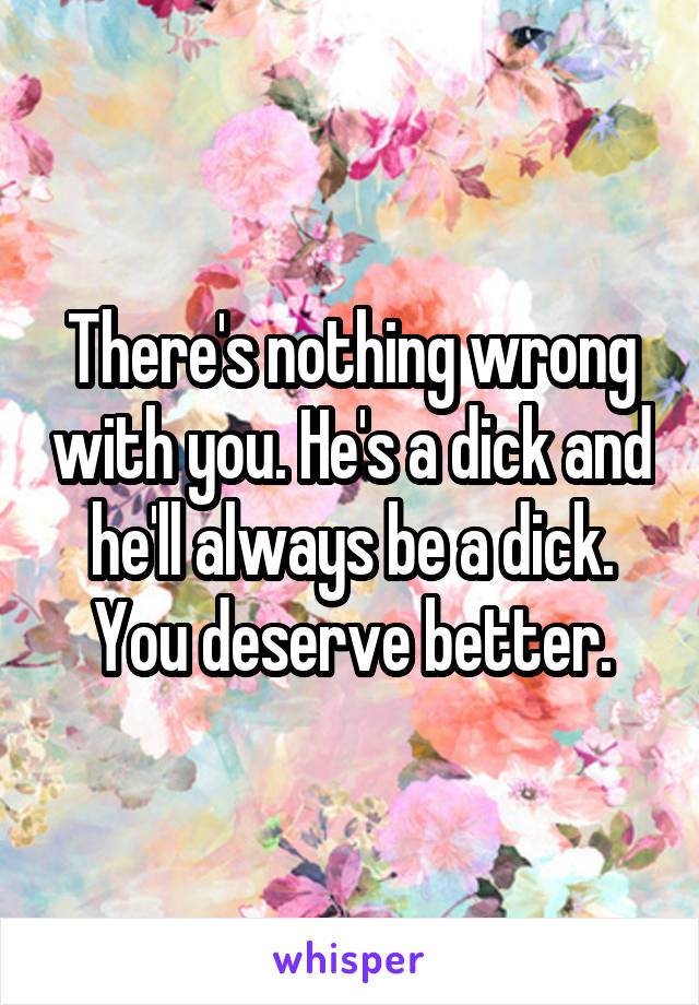 There's nothing wrong with you. He's a dick and he'll always be a dick. You deserve better.