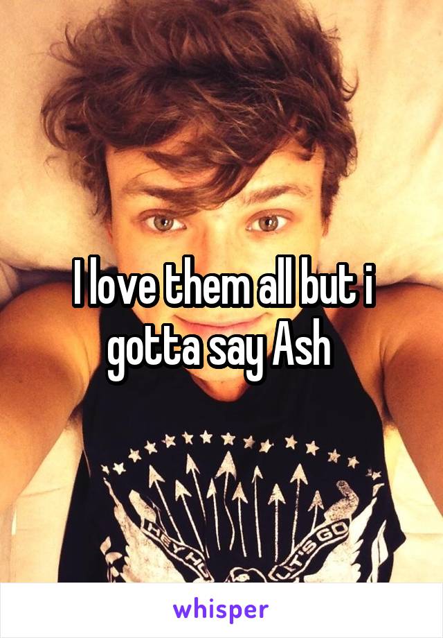 I love them all but i gotta say Ash 