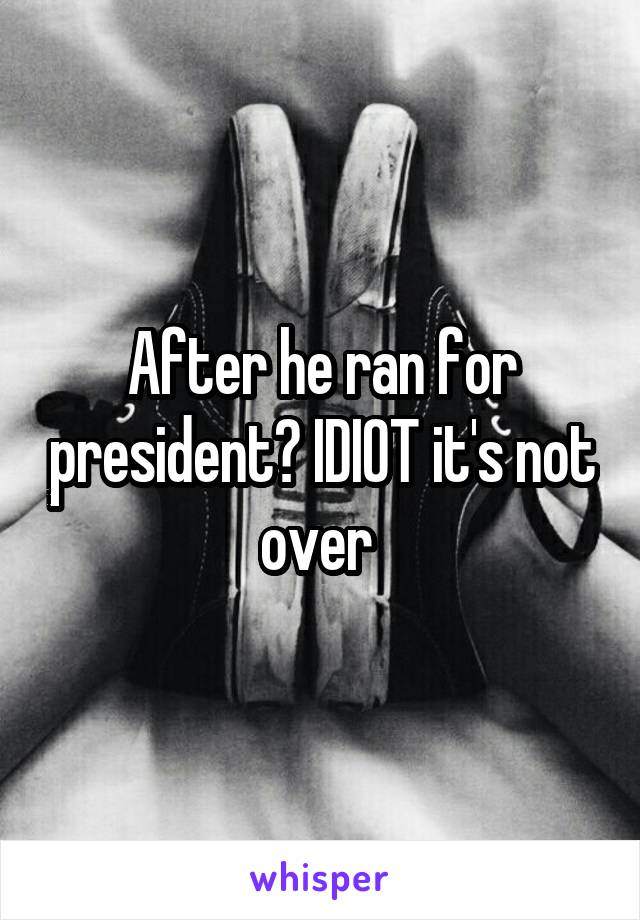 After he ran for president? IDIOT it's not over 