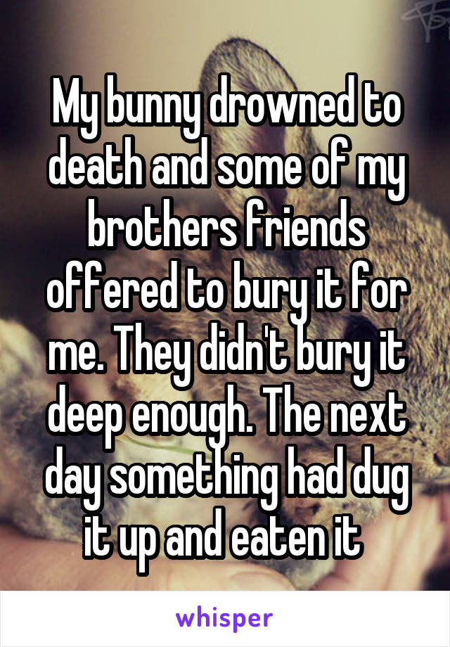 My bunny drowned to death and some of my brothers friends offered to bury it for me. They didn't bury it deep enough. The next day something had dug it up and eaten it 