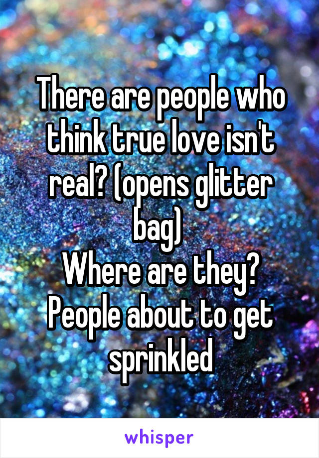 There are people who think true love isn't real? (opens glitter bag) 
Where are they? People about to get sprinkled