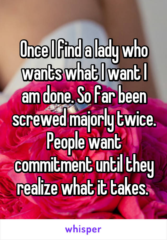 Once I find a lady who wants what I want I am done. So far been screwed majorly twice. People want commitment until they realize what it takes. 
