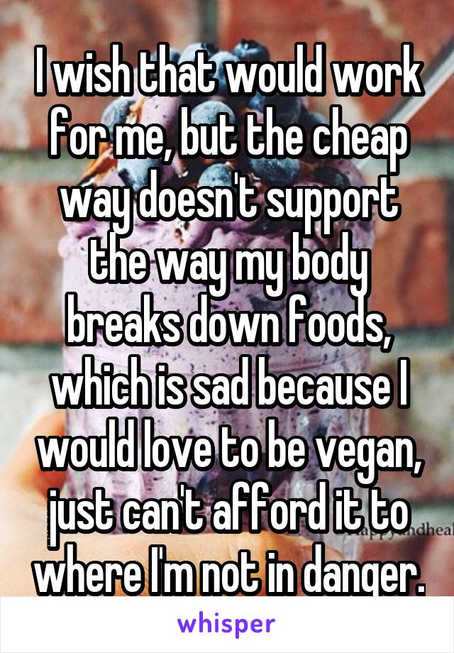 I wish that would work for me, but the cheap way doesn't support the way my body breaks down foods, which is sad because I would love to be vegan, just can't afford it to where I'm not in danger.
