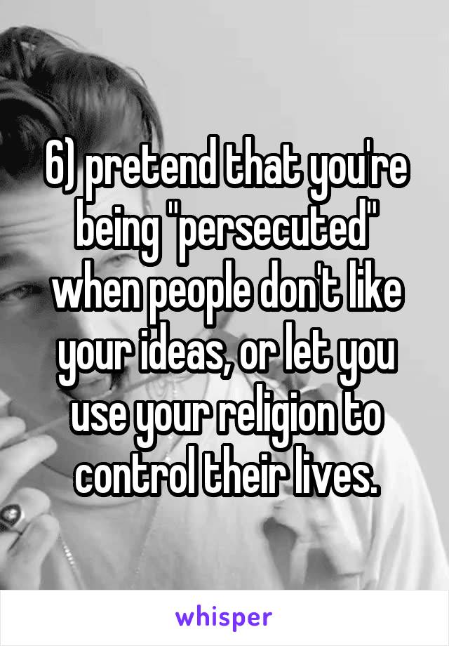 6) pretend that you're being "persecuted" when people don't like your ideas, or let you use your religion to control their lives.