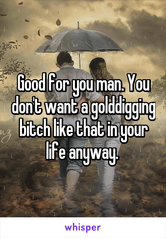 Good for you man. You don't want a golddigging bitch like that in your life anyway. 