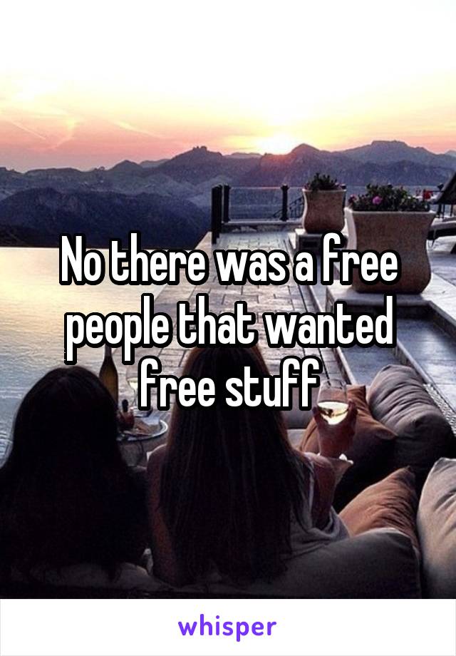No there was a free people that wanted free stuff