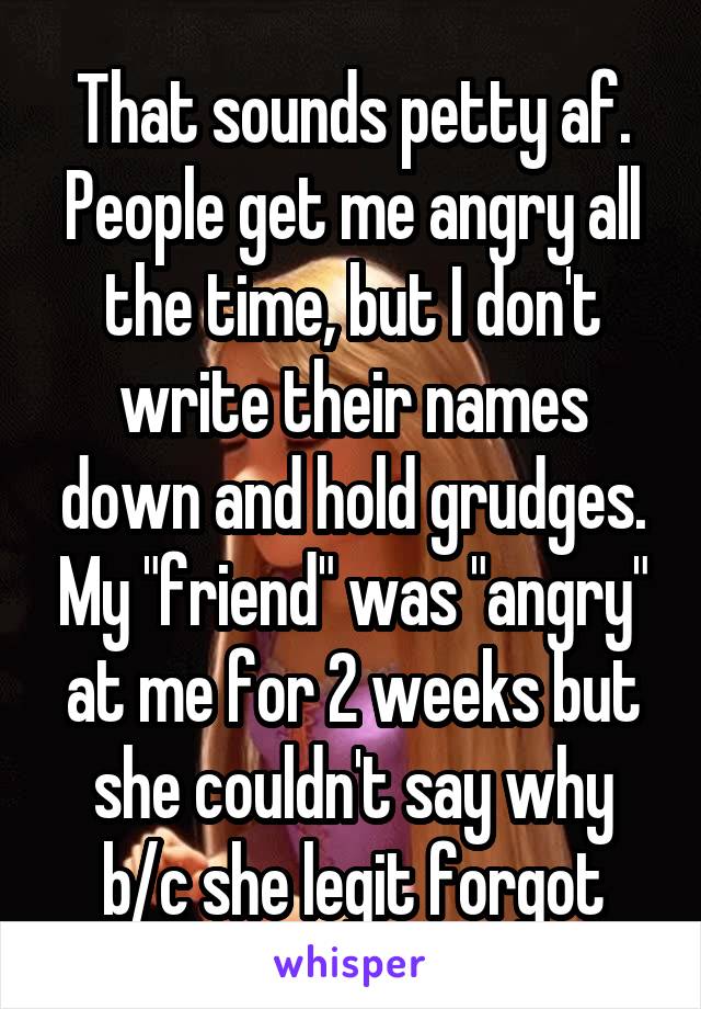 That sounds petty af. People get me angry all the time, but I don't write their names down and hold grudges. My "friend" was "angry" at me for 2 weeks but she couldn't say why b/c she legit forgot