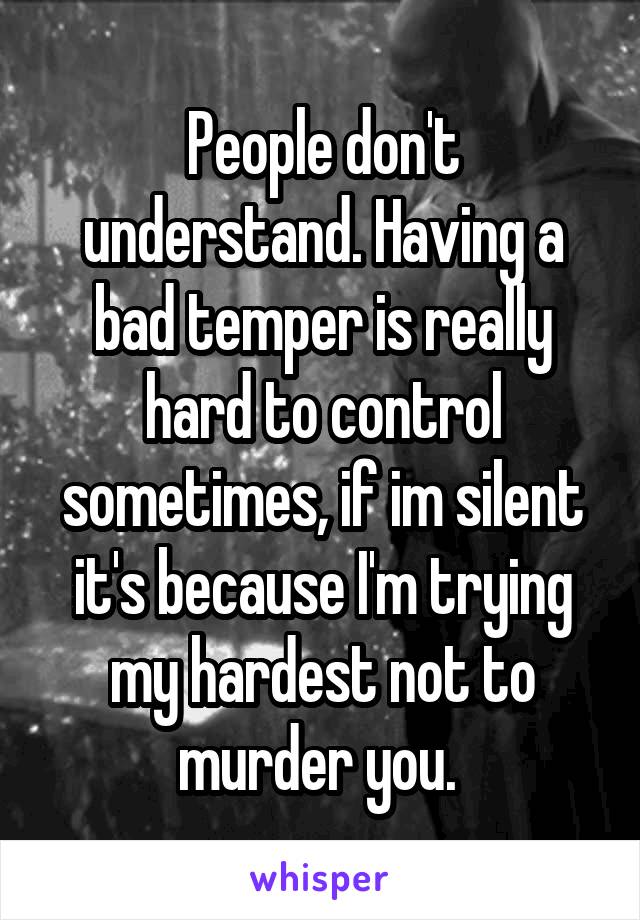 People don't understand. Having a bad temper is really hard to control sometimes, if im silent it's because I'm trying my hardest not to murder you. 