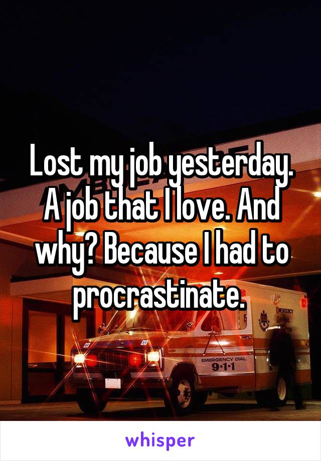 Lost my job yesterday. A job that I love. And why? Because I had to procrastinate. 