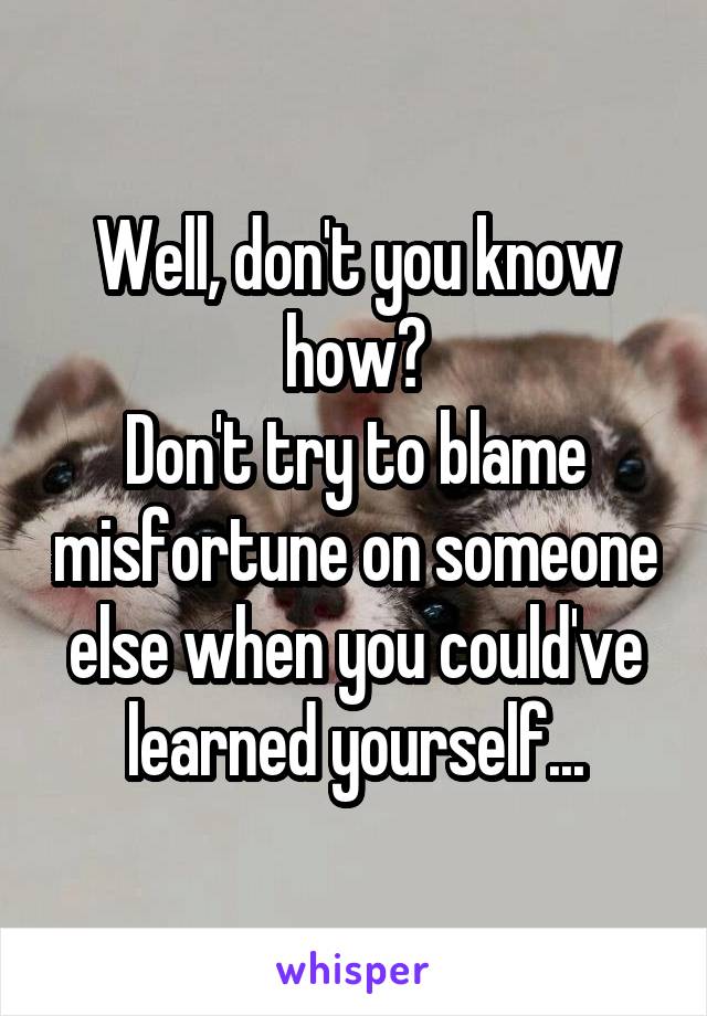 Well, don't you know how?
Don't try to blame misfortune on someone else when you could've learned yourself...