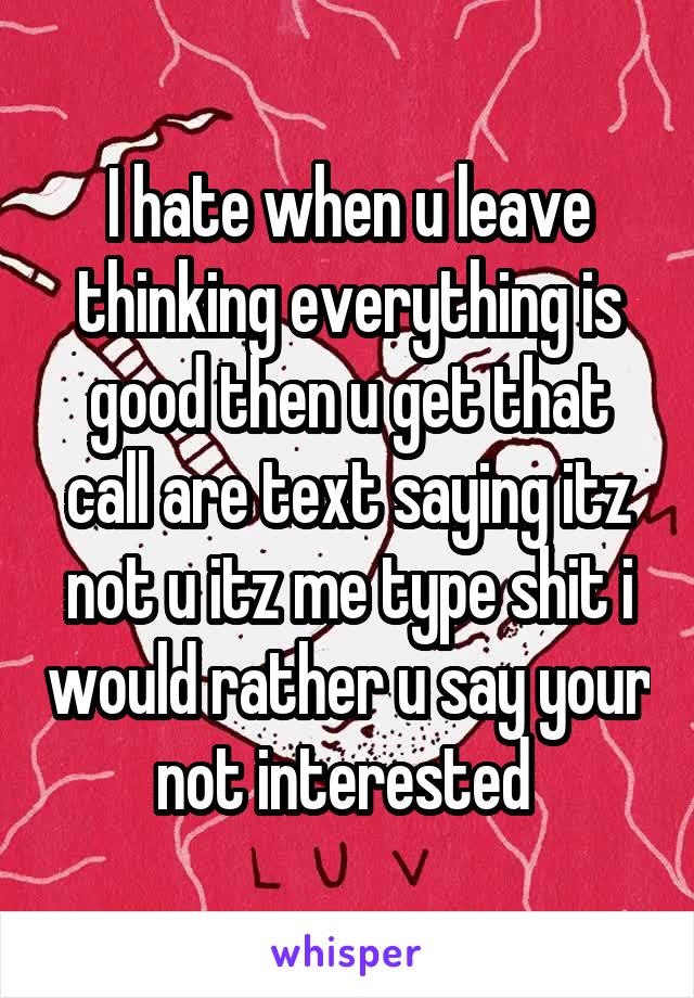I hate when u leave thinking everything is good then u get that call are text saying itz not u itz me type shit i would rather u say your not interested 