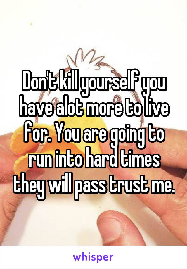 Don't kill yourself you have alot more to live for. You are going to run into hard times they will pass trust me.