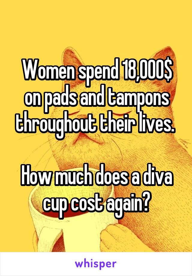 Women spend 18,000$ on pads and tampons throughout their lives. 

How much does a diva cup cost again?