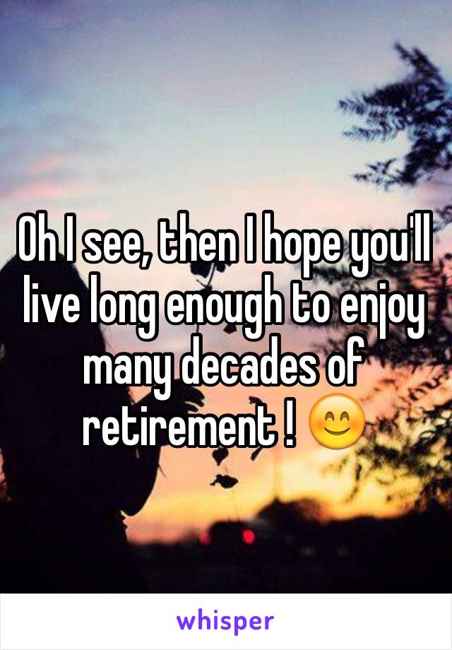 Oh I see, then I hope you'll live long enough to enjoy many decades of retirement ! 😊