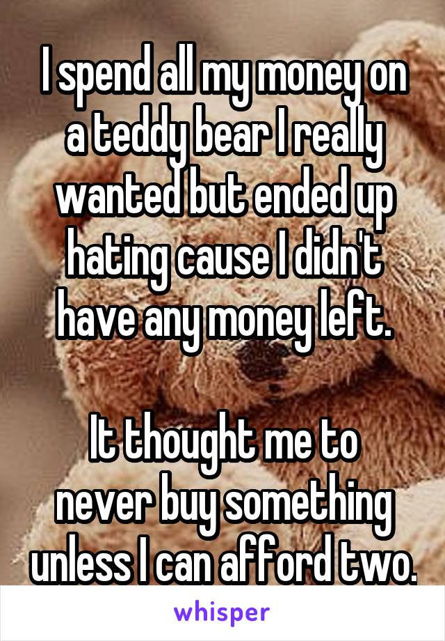 I spend all my money on a teddy bear I really wanted but ended up hating cause I didn't have any money left.

It thought me to never buy something unless I can afford two.