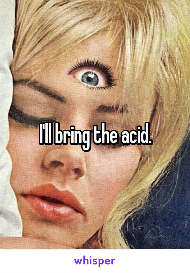 I'll bring the acid.