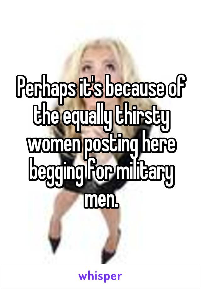 Perhaps it's because of the equally thirsty women posting here begging for military men.