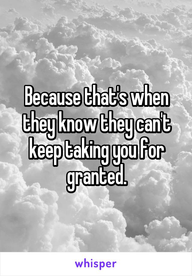 Because that's when they know they can't keep taking you for granted.
