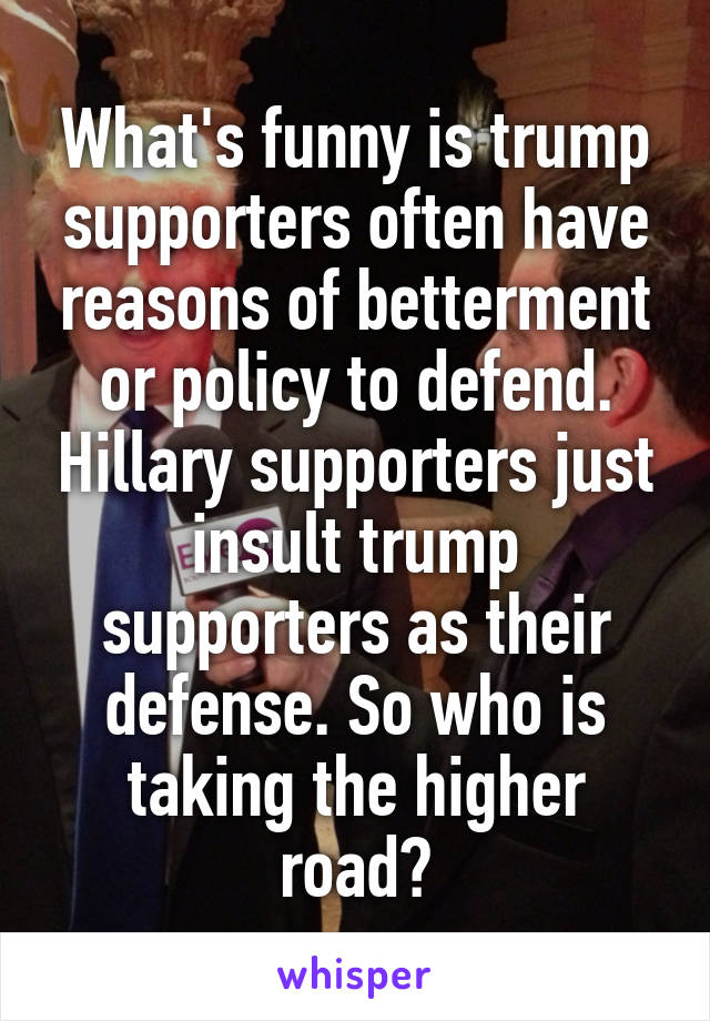 What's funny is trump supporters often have reasons of betterment or policy to defend. Hillary supporters just insult trump supporters as their defense. So who is taking the higher road?