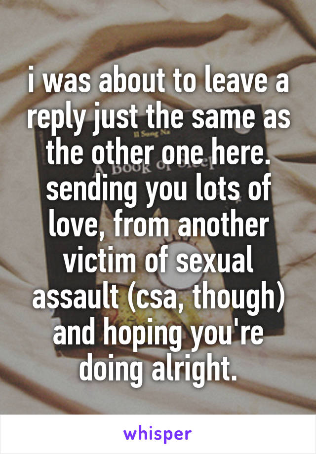 i was about to leave a reply just the same as the other one here. sending you lots of love, from another victim of sexual assault (csa, though) and hoping you're doing alright.