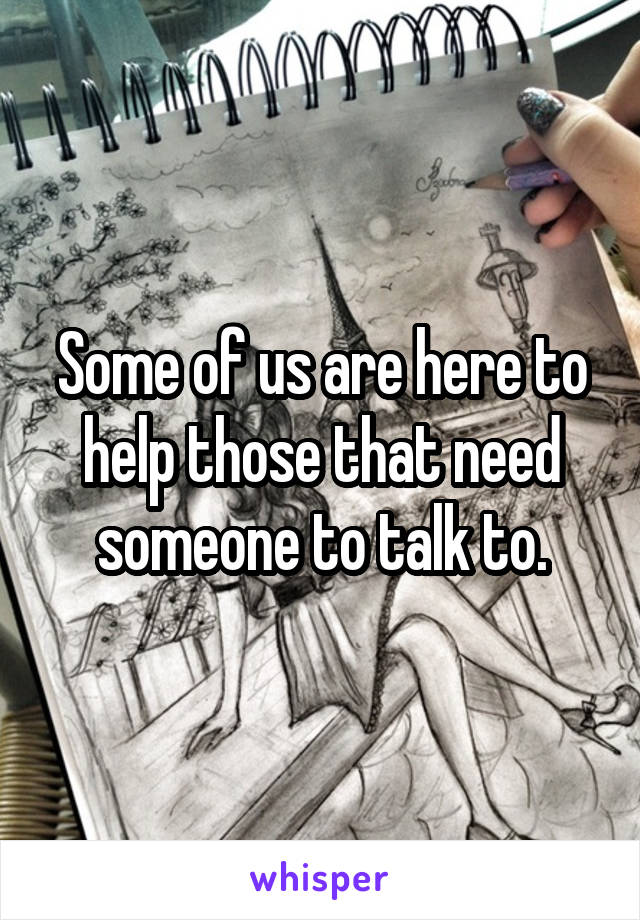 Some of us are here to help those that need someone to talk to.