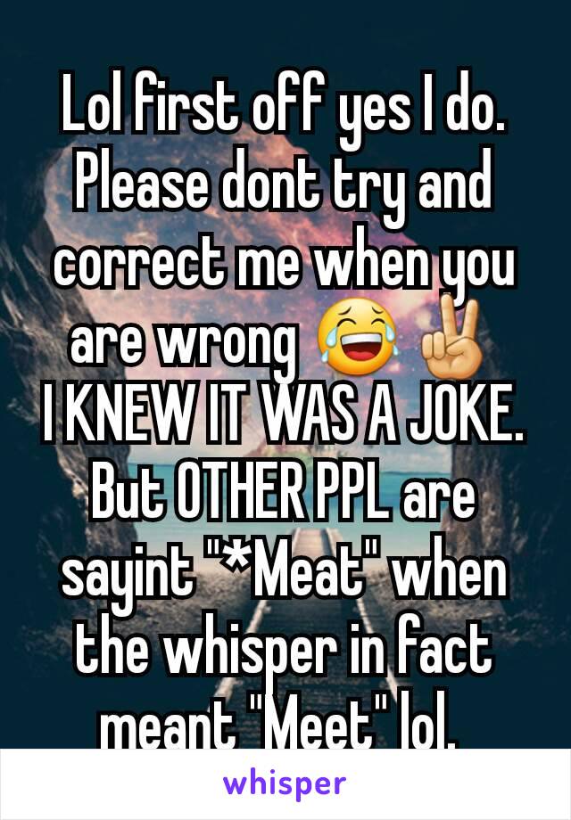 Lol first off yes I do. Please dont try and correct me when you are wrong 😂✌
I KNEW IT WAS A JOKE. But OTHER PPL are sayint "*Meat" when the whisper in fact meant "Meet" lol. 