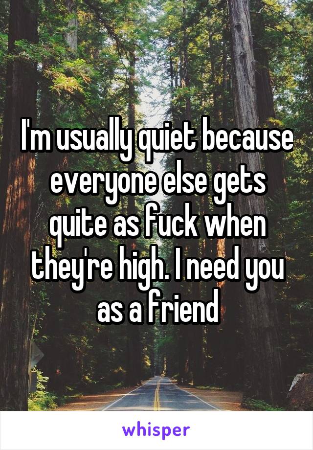 I'm usually quiet because everyone else gets quite as fuck when they're high. I need you as a friend