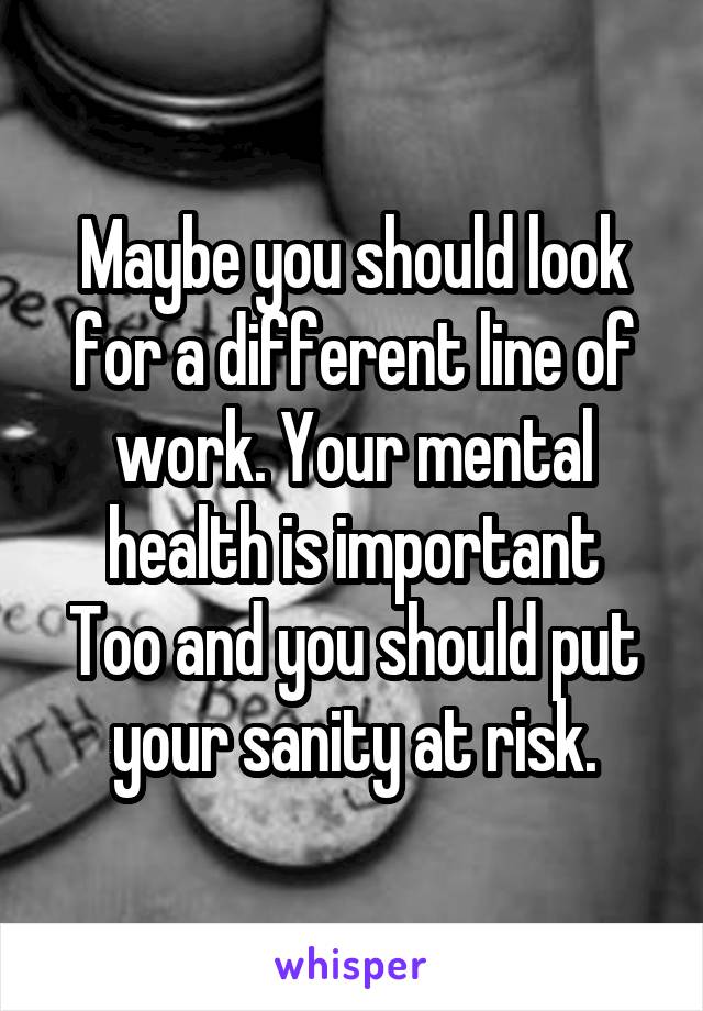 Maybe you should look for a different line of work. Your mental health is important
Too and you should put your sanity at risk.