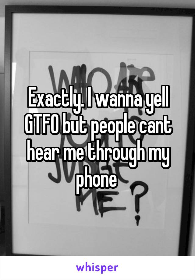 Exactly. I wanna yell GTFO but people cant hear me through my phone 